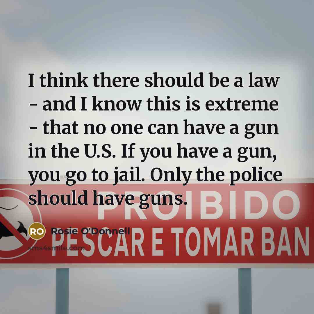 “I think there should be a law - and I know this is extreme - that no one can have a gun in the U.S. If you have a gun, you go to jail. Only the police should have guns.” quote by Rosie O'Donnell