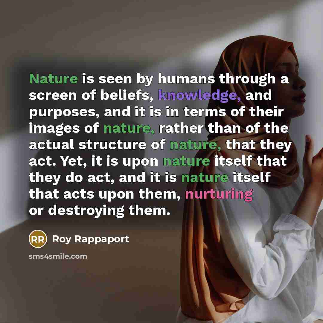 “Nature is seen by humans through a screen of beliefs, knowledge, and purposes, and it is in terms of their images of nature, rather than of the actual structure of nature, that they act. Yet, it is upon nature itself that they do act, and it is nature itself that acts upon them, nurturing or…” quote by Roy Rappaport