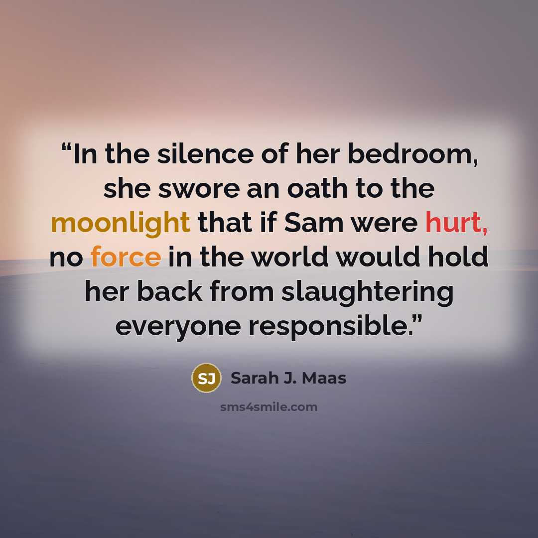 “In the silence of her bedroom, she swore an oath to the moonlight that if Sam were hurt, no force in the world would hold her back from slaughtering everyone responsible.” quote by Sarah J. Maas