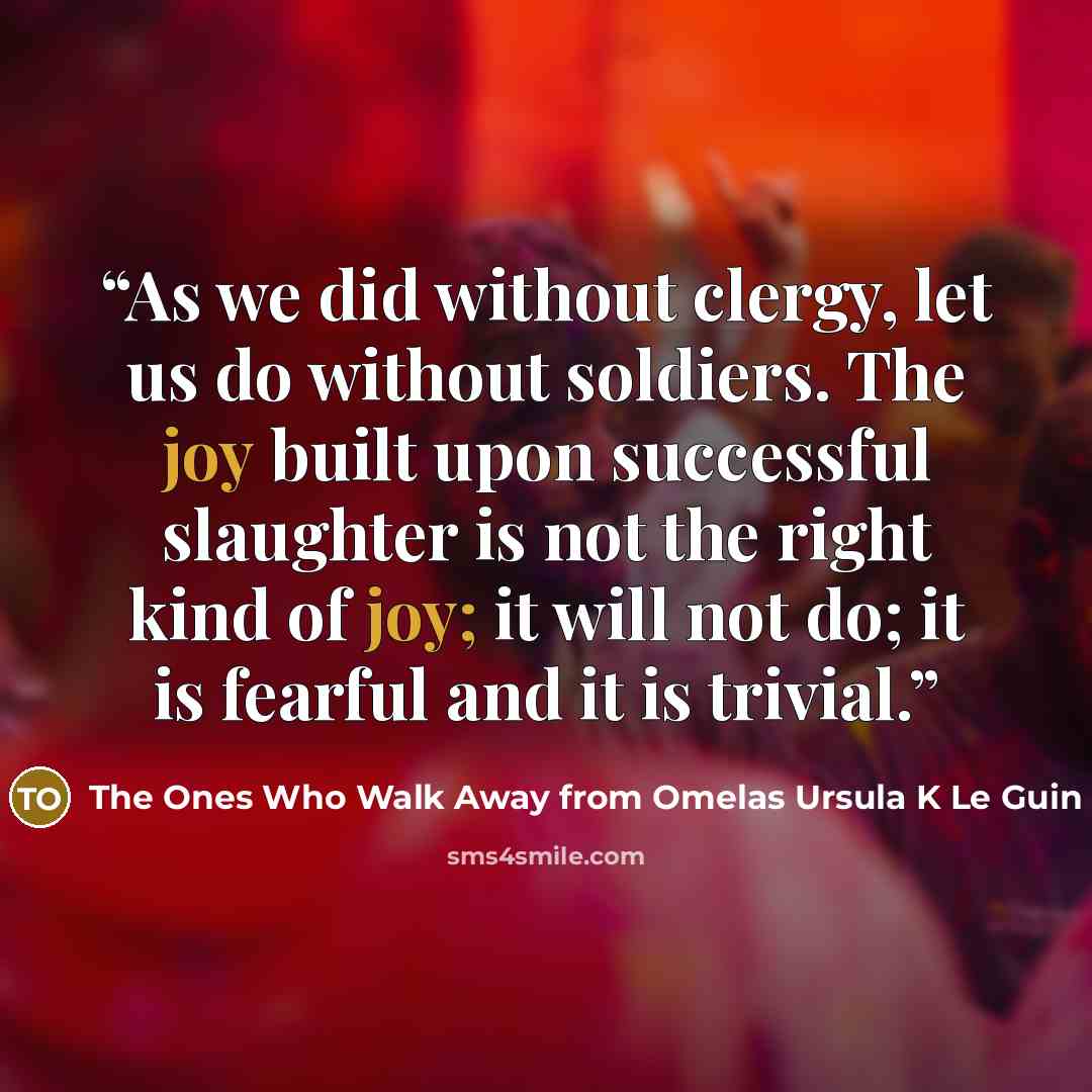 “As we did without clergy, let us do without soldiers. The joy built upon successful slaughter is not the right kind of joy; it will not do; it is fearful and it is trivial.” quote by The Ones Who Walk Away from Omelas Ursula K Le Guin