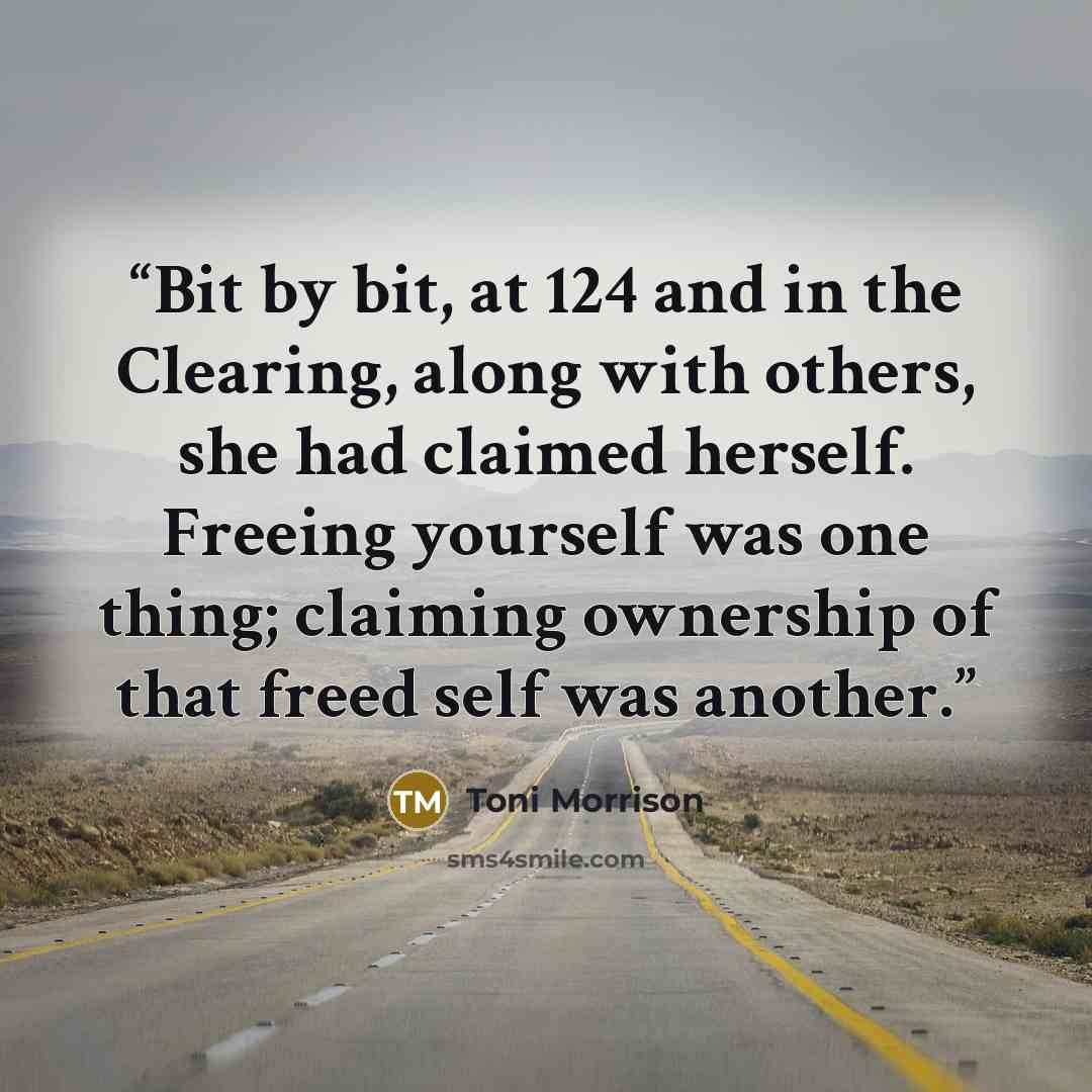 “Bit by bit, at 124 and in the Clearing, along with others, she had claimed herself. Freeing yourself was one thing; claiming ownership of that freed self was another.” quote by Toni Morrison