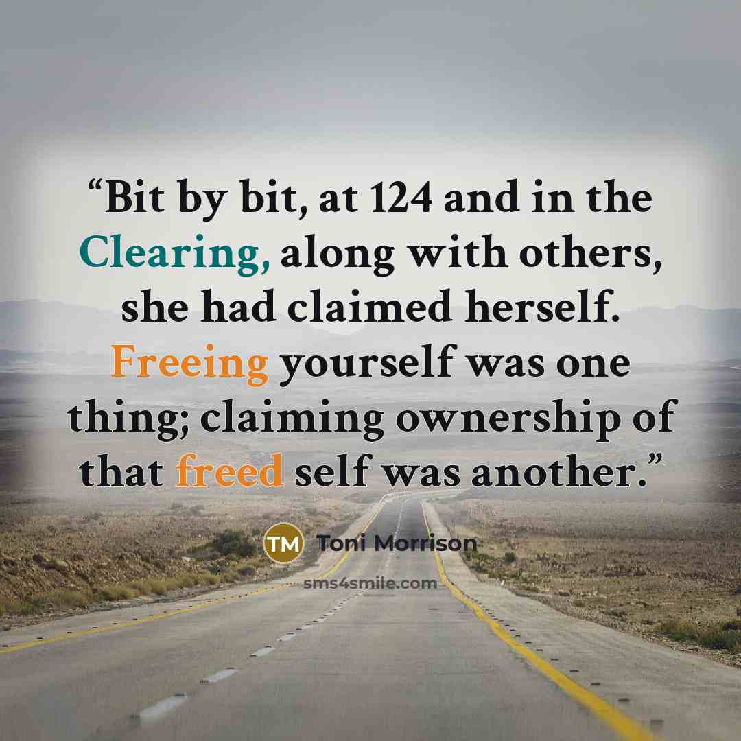“Bit by bit, at 124 and in the Clearing, along with others, she had claimed herself. Freeing yourself was one thing; claiming ownership of that freed self was another.” quote by Toni Morrison