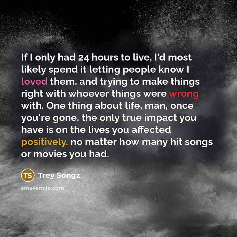 “If I only had 24 hours to live, I'd most likely spend it letting people know I loved them, and trying to make things right with whoever things were wrong with. One thing about life, man, once you're gone, the only true impact you have is on the lives you affected positively, no matter how many hit…” quote by Trey Songz