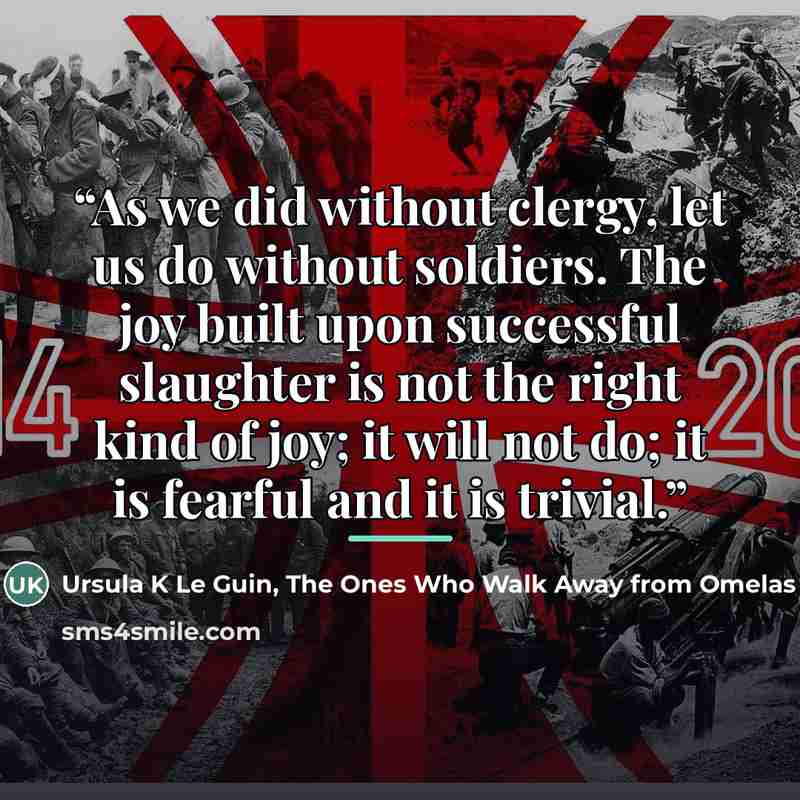 “As we did without clergy, let us do without soldiers. The joy built upon successful slaughter is not the right kind of joy; it will not do; it is fearful and it is trivial.” quote by The Ones Who Walk Away from Omelas Ursula K Le Guin