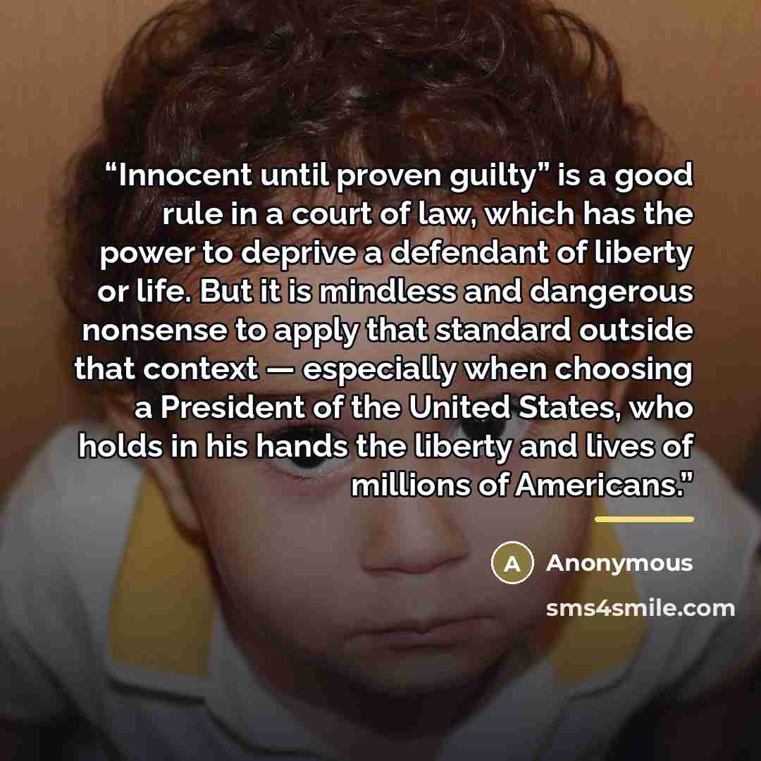 “Innocent until proven guilty” is a good rule in a court of law, which has the power to deprive a defendant of liberty or life. But it is mindless and dangerous nonsense to apply that standard outside that context — especially when choosing a President of the United States, who holds in his hands…” quote by Anonymous