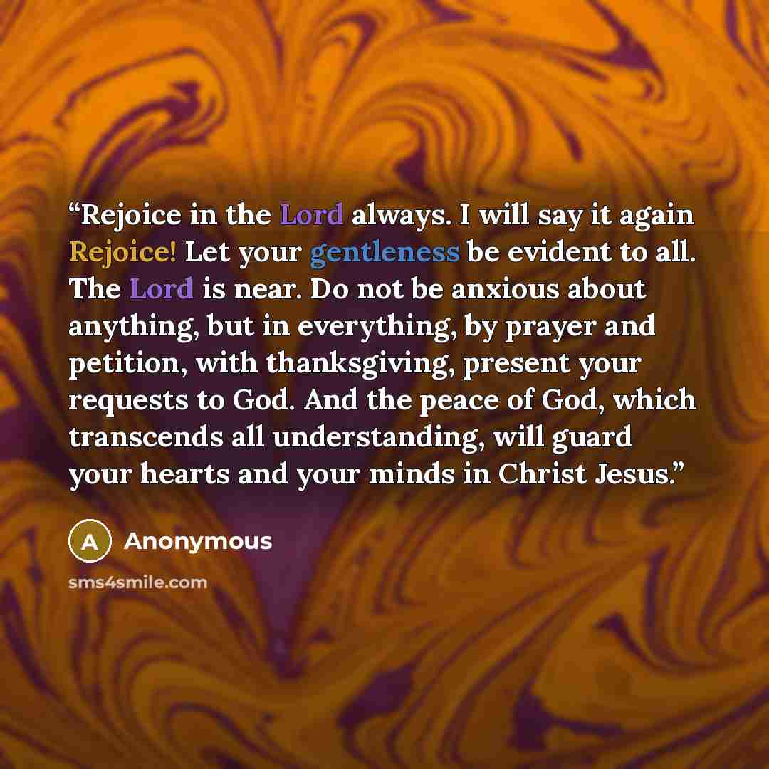 “Rejoice in the Lord always. I will say it again Rejoice! Let your gentleness be evident to all. The Lord is near. Do not be anxious about anything, but in everything, by prayer and petition, with thanksgiving, present your requests to God. And the peace of God, which transcends all understanding…” quote by Anonymous