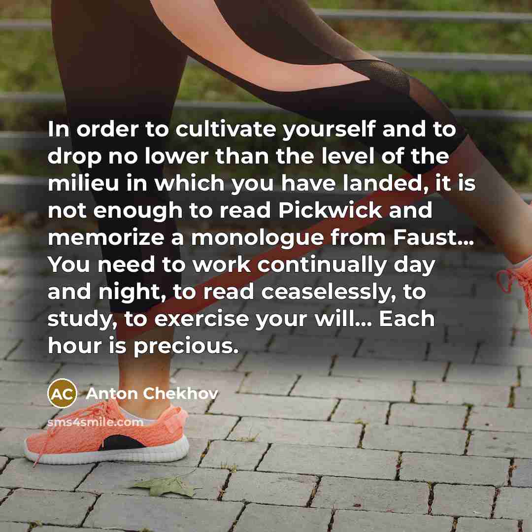 “In order to cultivate yourself and to drop no lower than the level of the milieu in which you have landed, it is not enough to read Pickwick and memorize a monologue from Faust... You need to work continually day and night, to read ceaselessly, to study, to exercise your will... Each hour is…” quote by Anton Chekhov