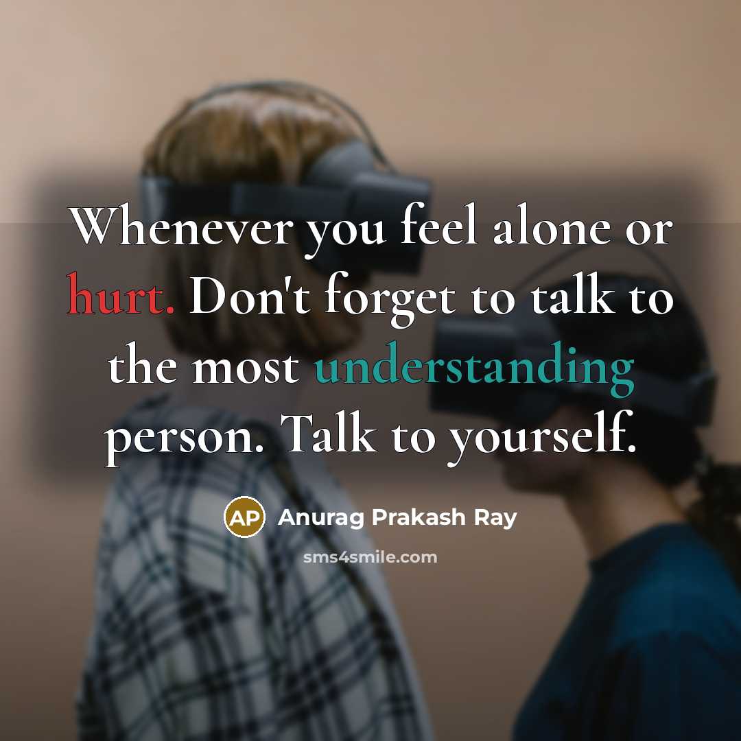 “Whenever you feel alone or hurt. Don't forget to talk to the most understanding person. Talk to yourself.” quote by Anurag Prakash Ray