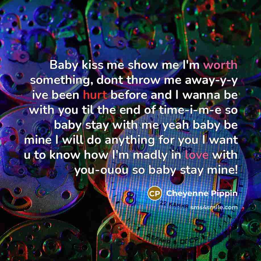 “Baby kiss me show me I'm worth something, dont throw me away-y-y ive been hurt before and I wanna be with you til the end of time-i-m-e so baby stay with me yeah baby be mine I will do anything for you I want u to know how I'm madly in love with you-ouou so baby stay mine!” quote by Cheyenne Pippin