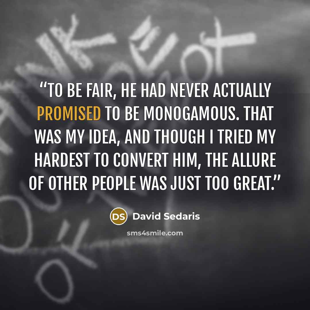 “To be fair, he had never actually promised to be monogamous. That was my idea, and though I tried my hardest to convert him, the allure of other people was just too great.” quote by David Sedaris