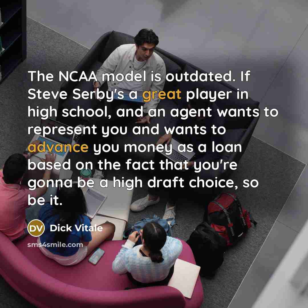 “The NCAA model is outdated. If Steve Serby's a great player in high school, and an agent wants to represent you and wants to advance you money as a loan based on the fact that you're gonna be a high draft choice, so be it.” quote by Dick Vitale