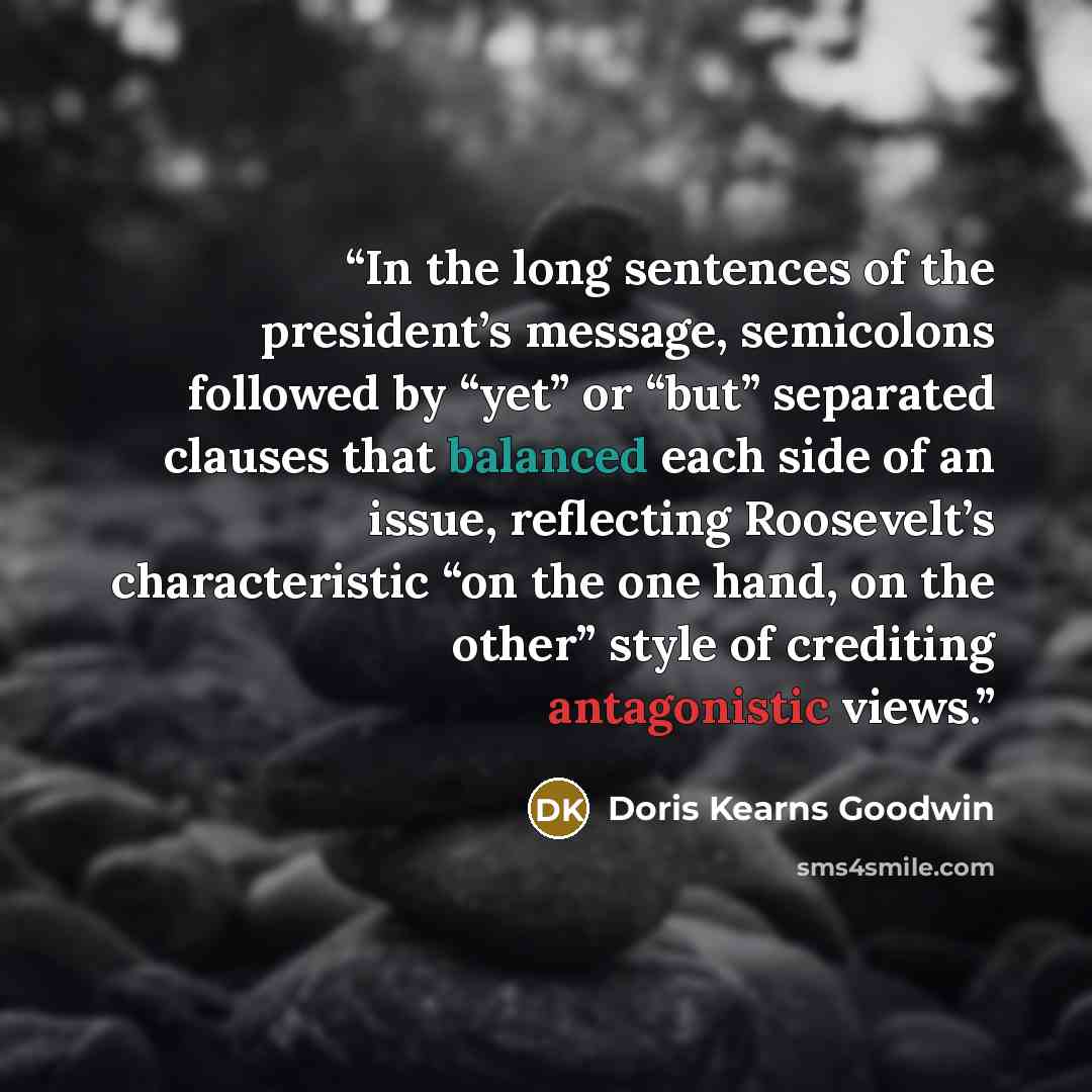“In the long sentences of the president’s message, semicolons followed by “yet” or “but” separated clauses that balanced each side of an issue, reflecting Roosevelt’s characteristic “on the one hand, on the other” style of crediting antagonistic views.” quote by Doris Kearns Goodwin