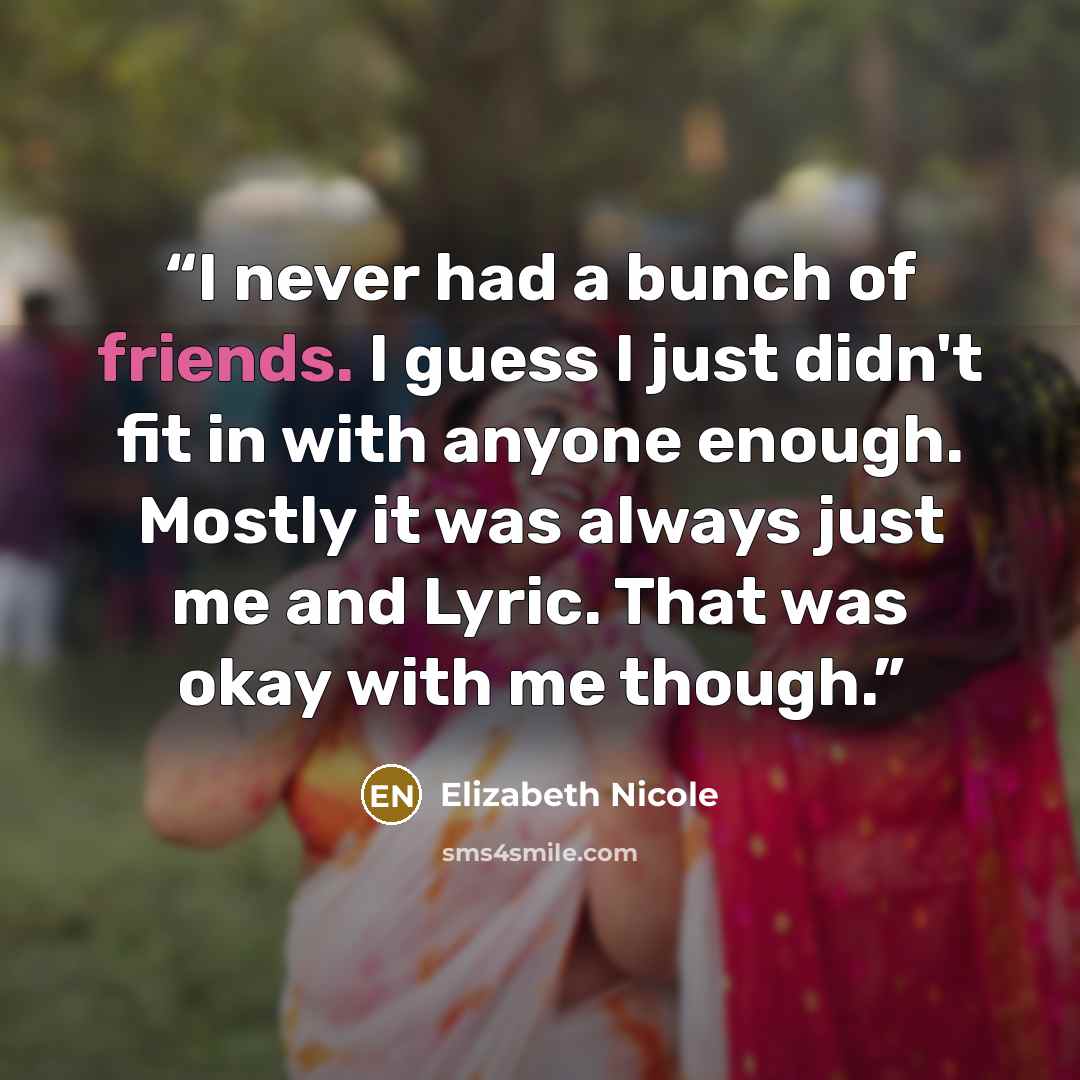 “I never had a bunch of friends. I guess I just didn't fit in with anyone enough. Mostly it was always just me and Lyric. That was okay with me though.” quote by Elizabeth Nicole