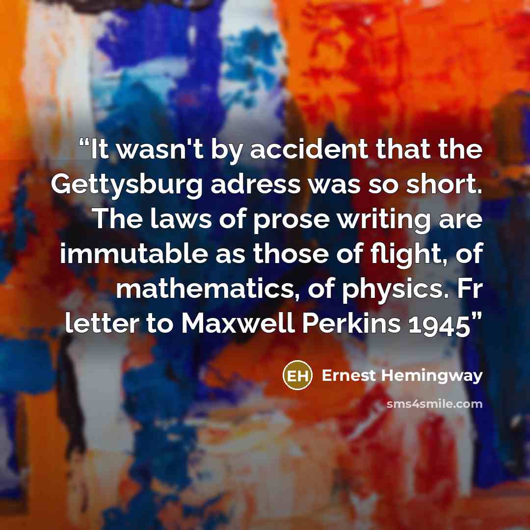 “It wasn't by accident that the Gettysburg adress was so short. The laws of prose writing are immutable as those of flight, of mathematics, of physics. Fr letter to Maxwell Perkins 1945” quote by Ernest Hemingway