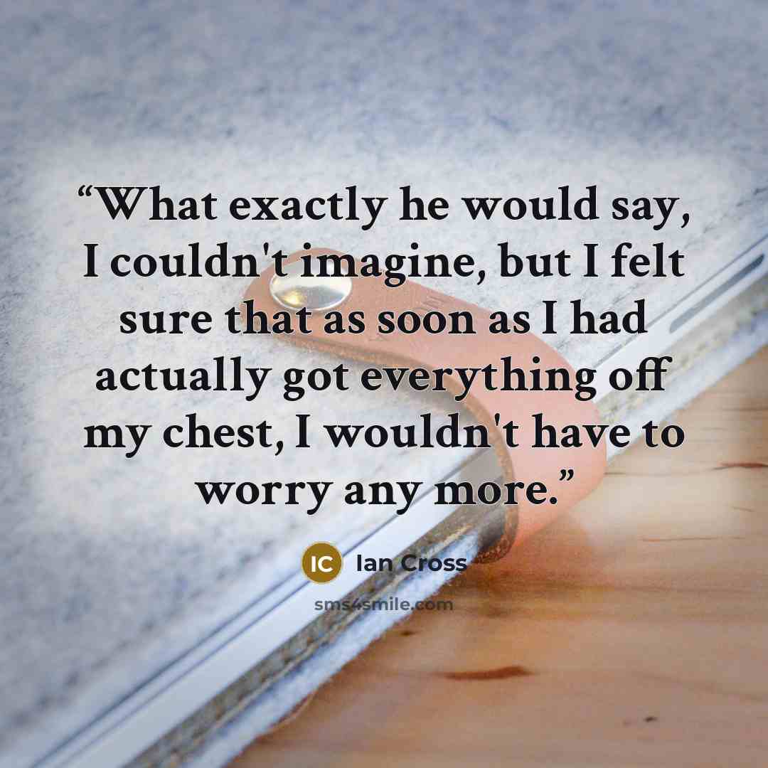 “What exactly he would say, I couldn't imagine, but I felt sure that as soon as I had actually got everything off my chest, I wouldn't have to worry any more.” quote by Ian Cross