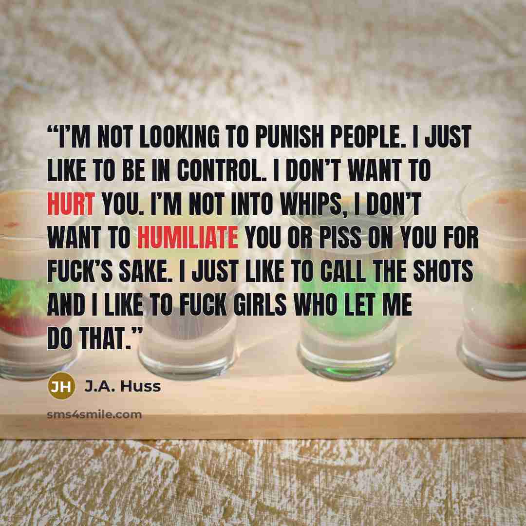 “I’m not looking to punish people. I just like to be in control. I don’t want to hurt you. I’m not into whips, I don’t want to humiliate you or piss on you for fuck’s sake. I just like to call the shots and I like to fuck girls who let me do that.” quote by J.A. Huss