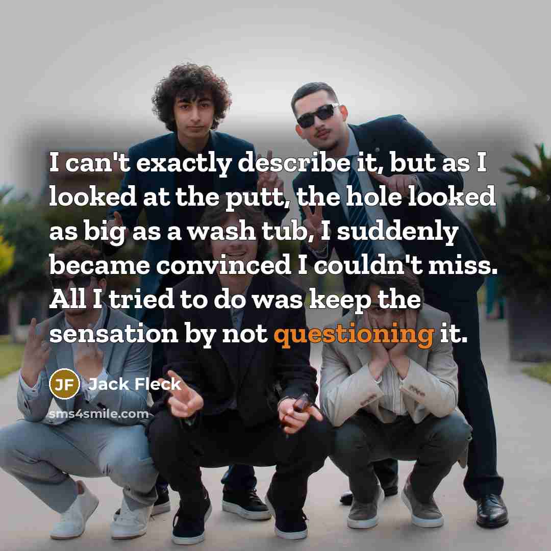 “I can't exactly describe it, but as I looked at the putt, the hole looked as big as a wash tub, I suddenly became convinced I couldn't miss. All I tried to do was keep the sensation by not questioning it.” quote by Jack Fleck