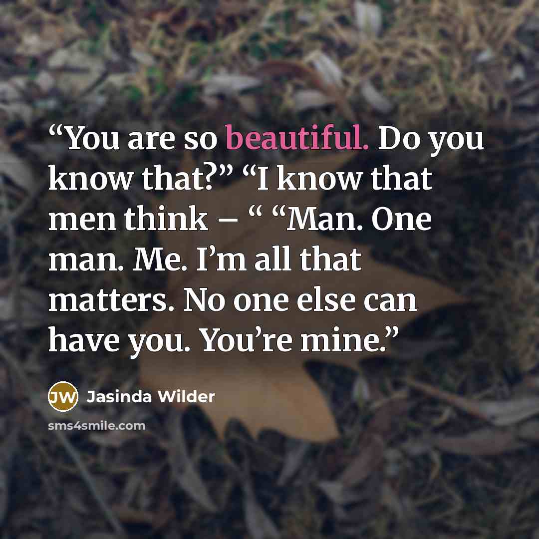 “You are so beautiful. Do you know that?” “I know that men think – “ “Man. One man. Me. I’m all that matters. No one else can have you. You’re mine.” quote by Jasinda Wilder