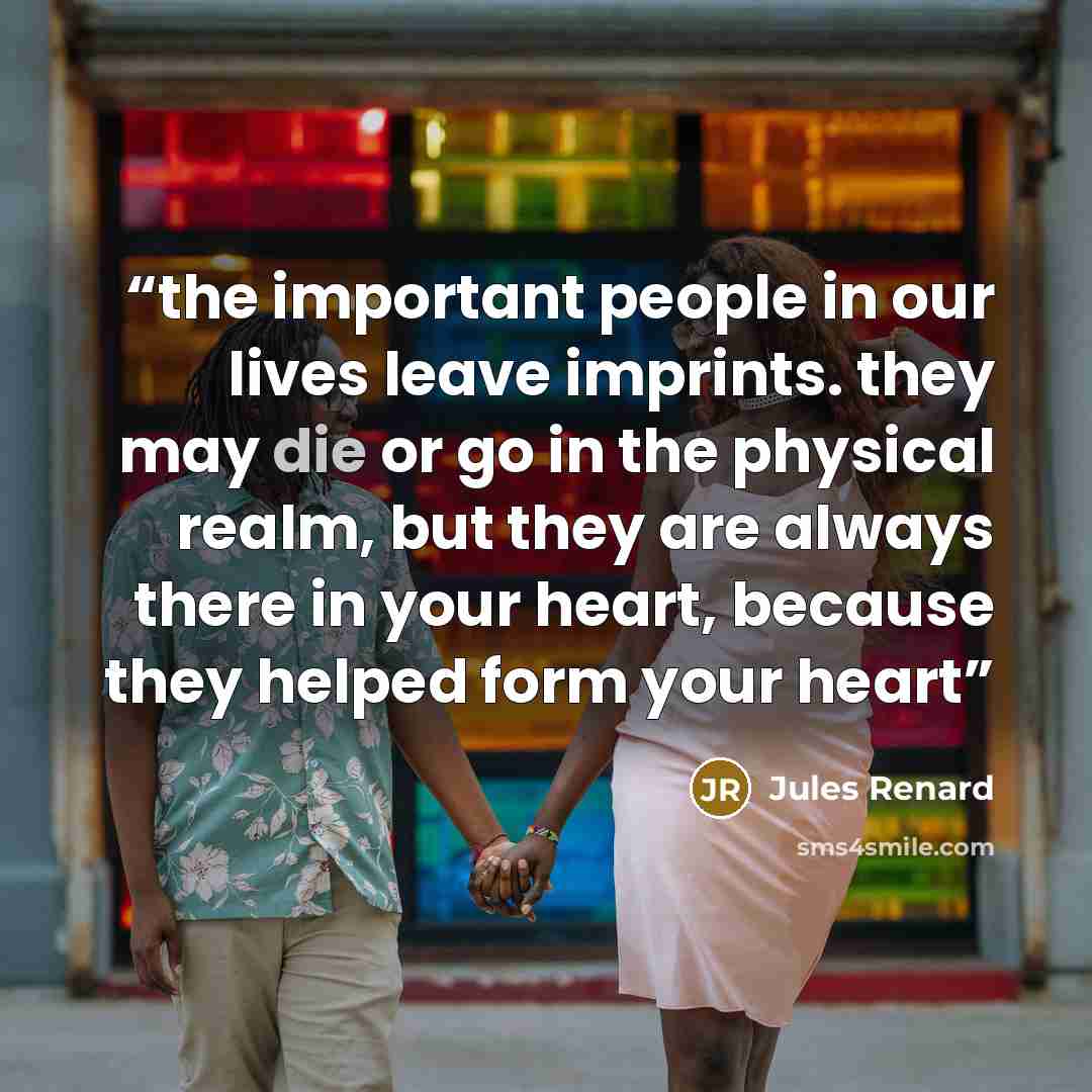 “the important people in our lives leave imprints. they may die or go in the physical realm, but they are always there in your heart, because they helped form your heart” quote by Jules Renard