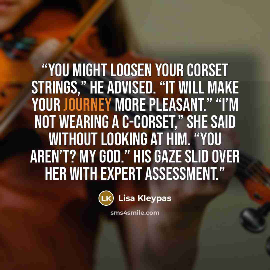 “You might loosen your corset strings,” he advised. “It will make your journey more pleasant.” “I’m not wearing a c-corset,” she said without looking at him. “You aren’t? My God.” His gaze slid over her with expert assessment.” quote by Lisa Kleypas