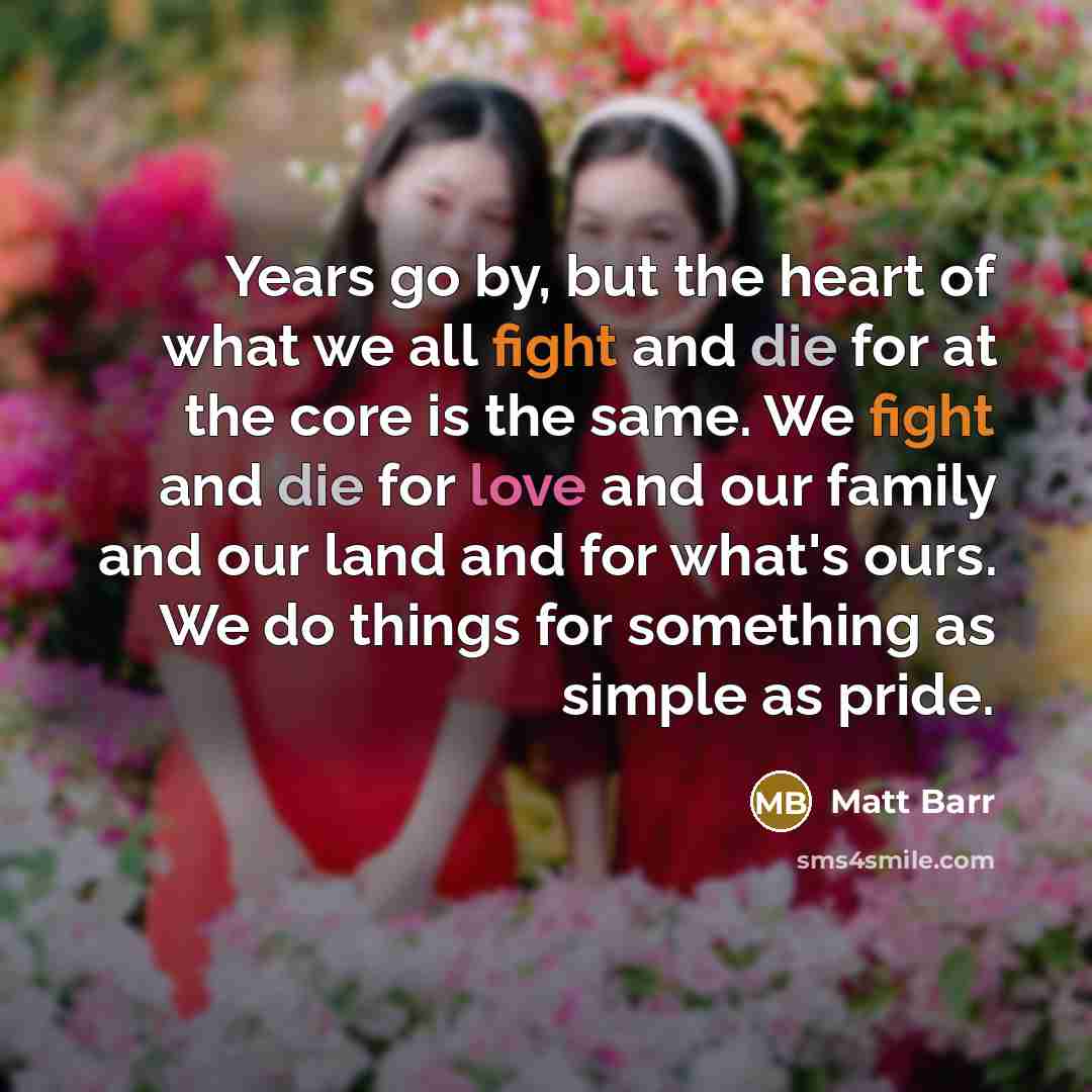 “Years go by, but the heart of what we all fight and die for at the core is the same. We fight and die for love and our family and our land and for what's ours. We do things for something as simple as pride.” quote by Matt Barr