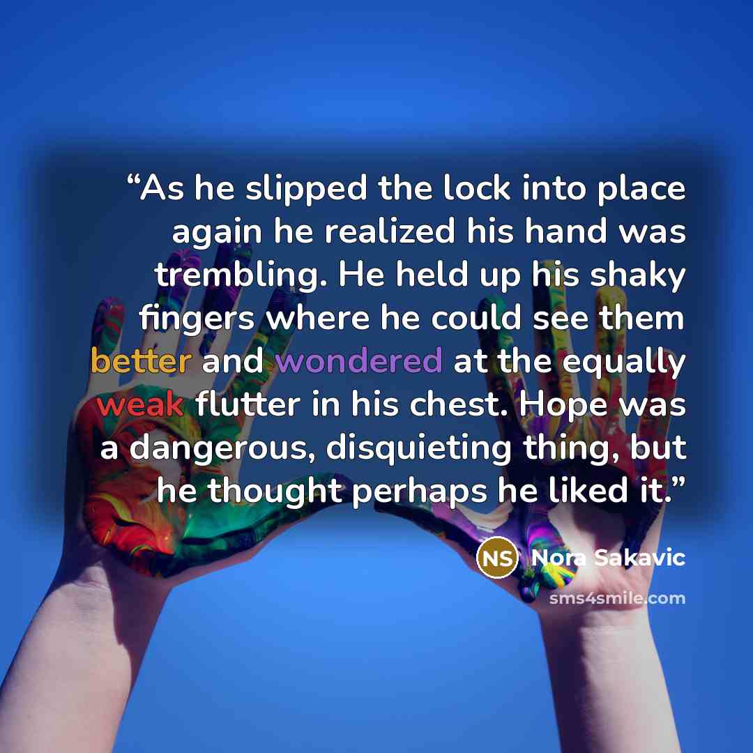 “As he slipped the lock into place again he realized his hand was trembling. He held up his shaky fingers where he could see them better and wondered at the equally weak flutter in his chest. Hope was a dangerous, disquieting thing, but he thought perhaps he liked it.” quote by Nora Sakavic