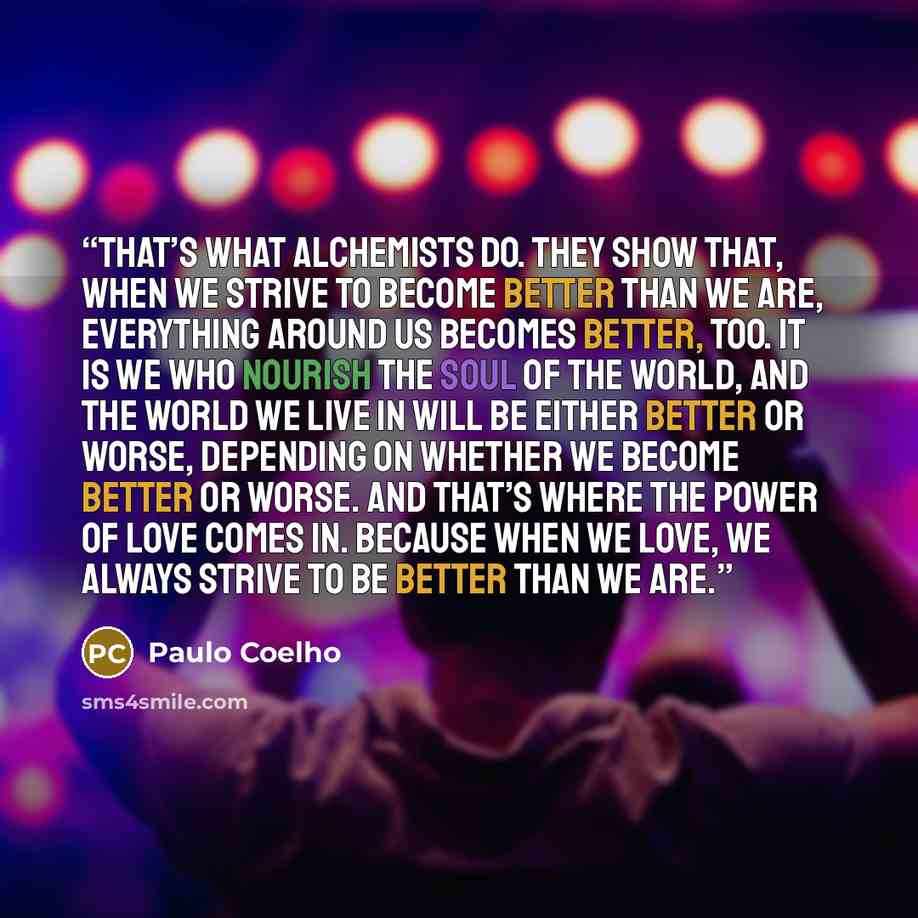 “That’s what alchemists do. They show that, when we strive to become better than we are, everything around us becomes better, too. It is we who nourish the Soul of the World, and the world we live in will be either better or worse, depending on whether we become better or worse. And that’s where…” quote by Paulo Coelho
