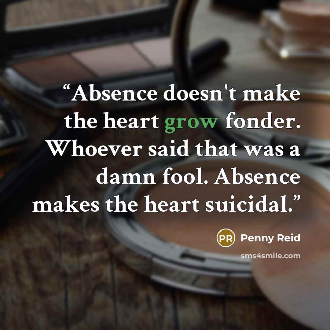 “Absence doesn't make the heart grow fonder. Whoever said that was a damn fool. Absence makes the heart suicidal.” quote by Penny Reid