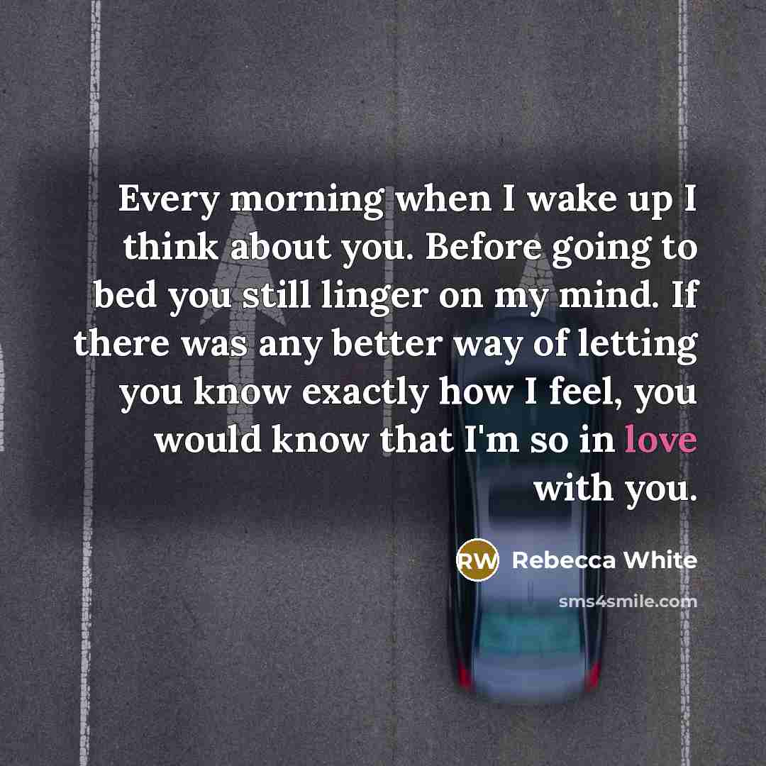 “Every morning when I wake up I think about you. Before going to bed you still linger on my mind. If there was any better way of letting you know exactly how I feel, you would know that I'm so in love with you.” quote by Rebecca White