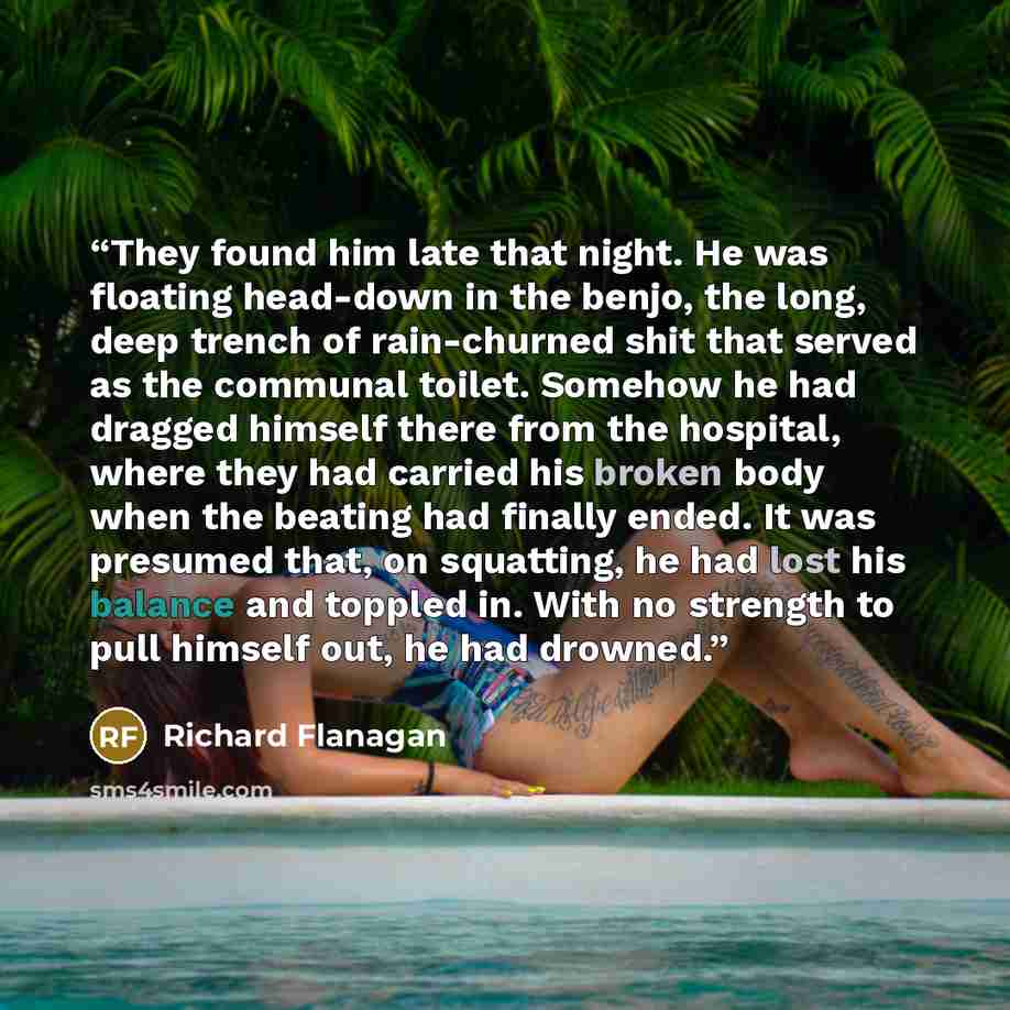 “They found him late that night. He was floating head-down in the benjo, the long, deep trench of rain-churned shit that served as the communal toilet. Somehow he had dragged himself there from the hospital, where they had carried his broken body when the beating had finally ended. It was presumed…” quote by Richard Flanagan