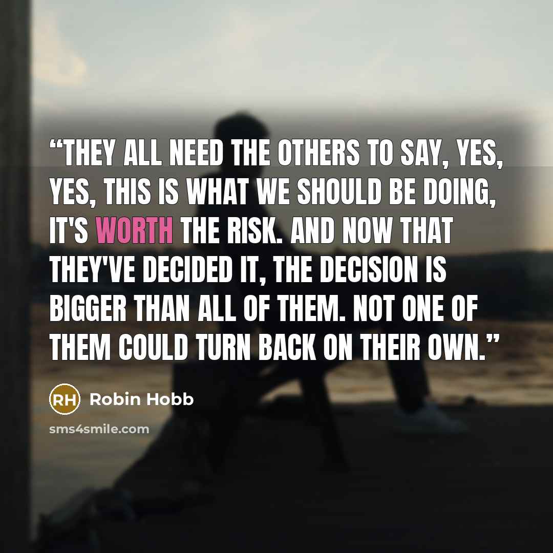 “They all need the others to say, yes, yes, this is what we should be doing, it's worth the risk. And now that they've decided it, the decision is bigger than all of them. Not one of them could turn back on their own.” quote by Robin Hobb