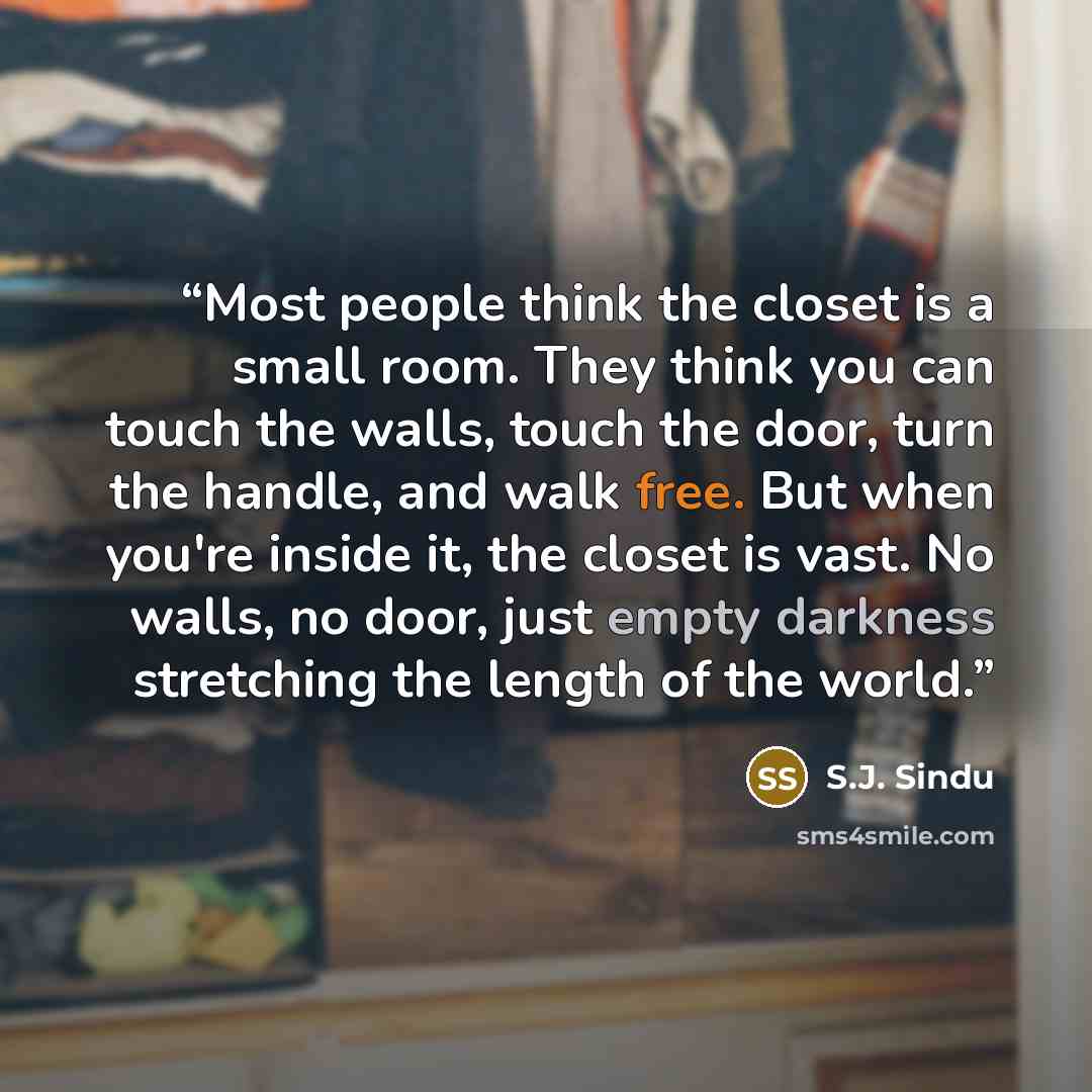 “Most people think the closet is a small room. They think you can touch the walls, touch the door, turn the handle, and walk free. But when you're inside it, the closet is vast. No walls, no door, just empty darkness stretching the length of the world.” quote by S.J. Sindu