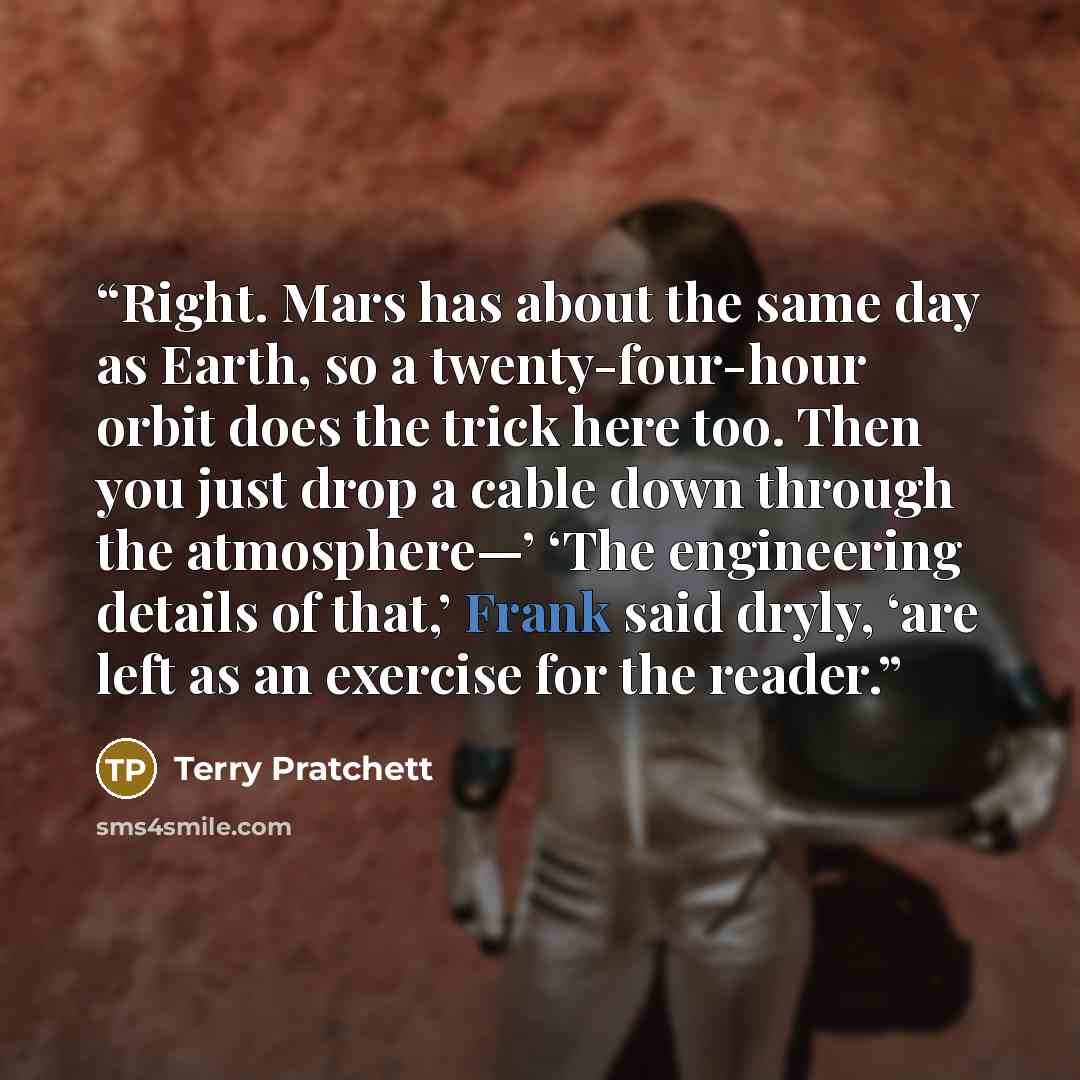 “Right. Mars has about the same day as Earth, so a twenty-four-hour orbit does the trick here too. Then you just drop a cable down through the atmosphere—’ ‘The engineering details of that,’ Frank said dryly, ‘are left as an exercise for the reader.” quote by Terry Pratchett
