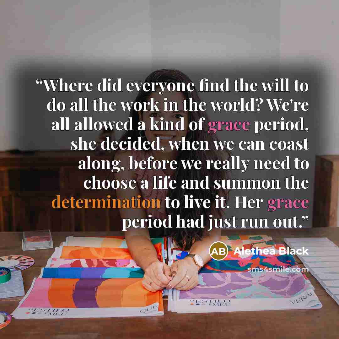 “Where did everyone find the will to do all the work in the world? We're all allowed a kind of grace period, she decided, when we can coast along, before we really need to choose a life and summon the determination to live it. Her grace period had just run out.” quote by Alethea Black