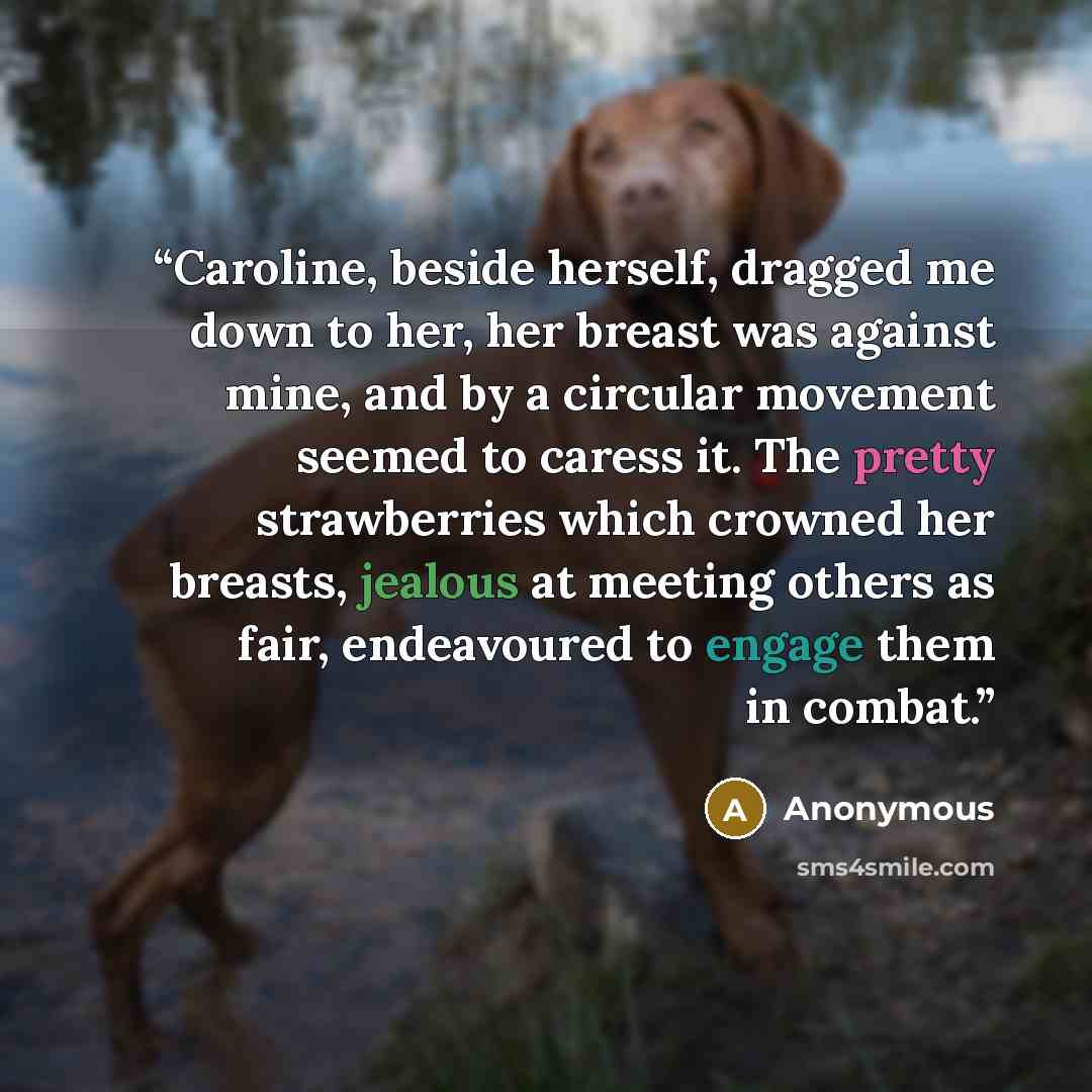 “Caroline, beside herself, dragged me down to her, her breast was against mine, and by a circular movement seemed to caress it. The pretty strawberries which crowned her breasts, jealous at meeting others as fair, endeavoured to engage them in combat.” quote by Anonymous