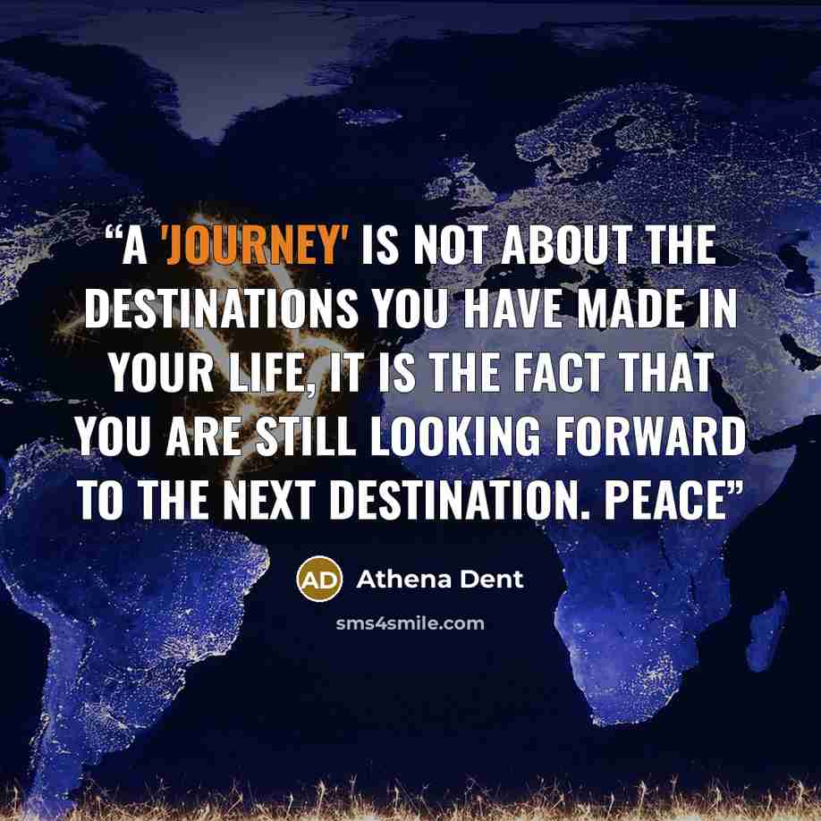 “A 'journey' is not about the DESTINATIONS you have made in your life, it is the fact that you are STILL looking forward to the next destination. Peace” quote by Athena Dent