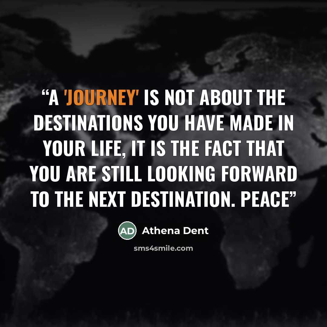 “A 'journey' is not about the DESTINATIONS you have made in your life, it is the fact that you are STILL looking forward to the next destination. Peace” quote by Athena Dent