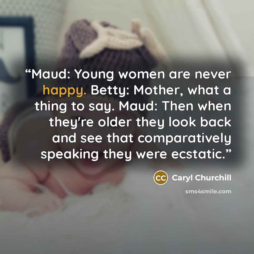 “Maud: Young women are never happy. Betty: Mother, what a thing to say. Maud: Then when they're older they look back and see that comparatively speaking they were ecstatic.” quote by Caryl Churchill