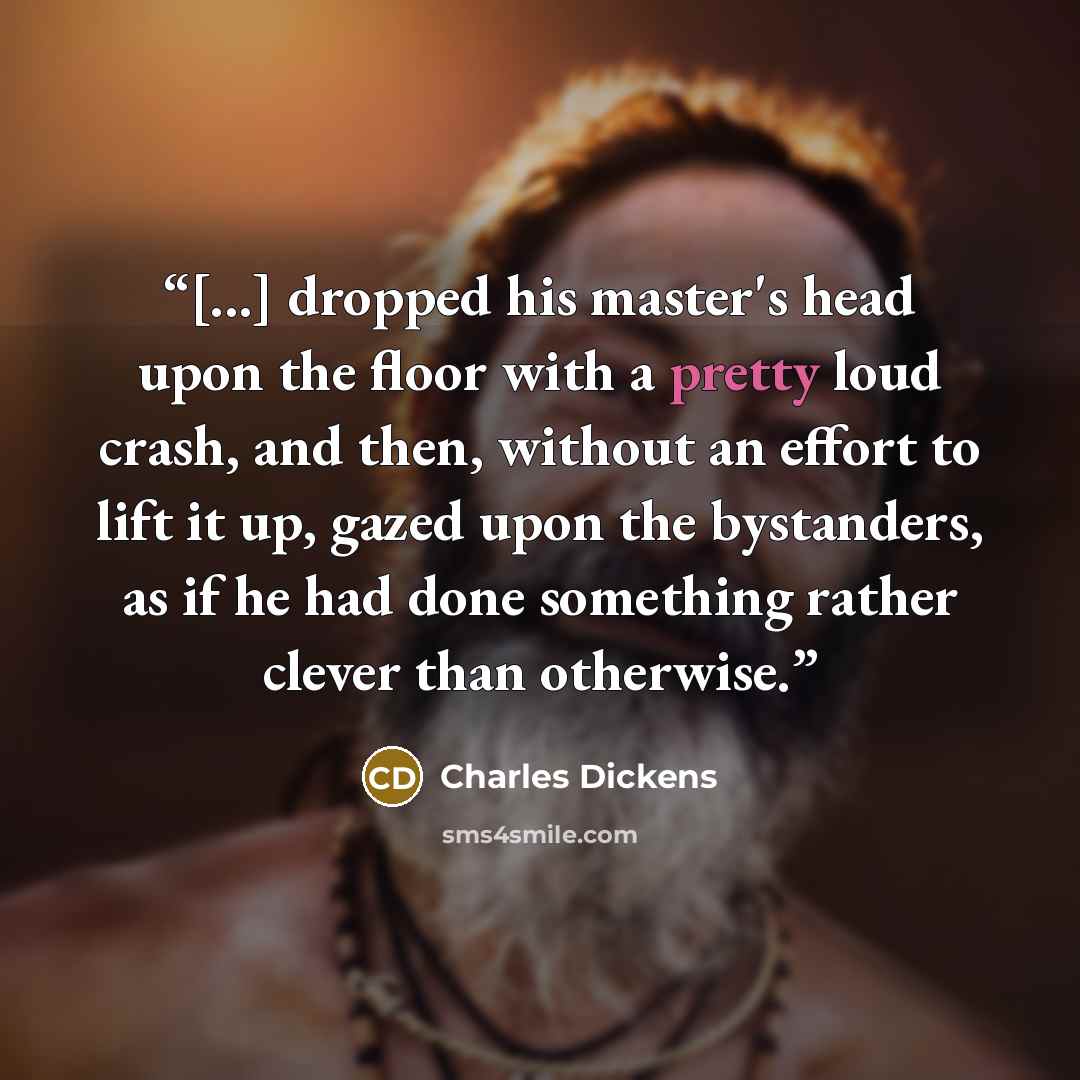 “[...] dropped his master's head upon the floor with a pretty loud crash, and then, without an effort to lift it up, gazed upon the bystanders, as if he had done something rather clever than otherwise.” quote by Charles Dickens