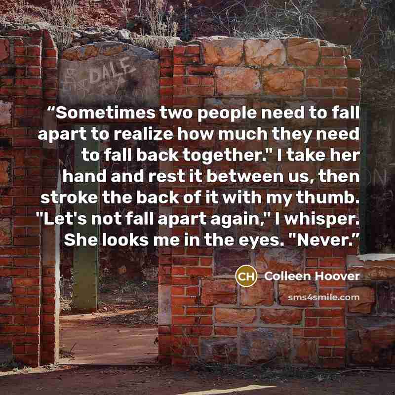 “Sometimes two people need to fall apart to realize how much they need to fall back together." I take her hand and rest it between us, then stroke the back of it with my thumb. "Let's not fall apart again," I whisper. She looks me in the eyes. "Never.” quote by Colleen Hoover