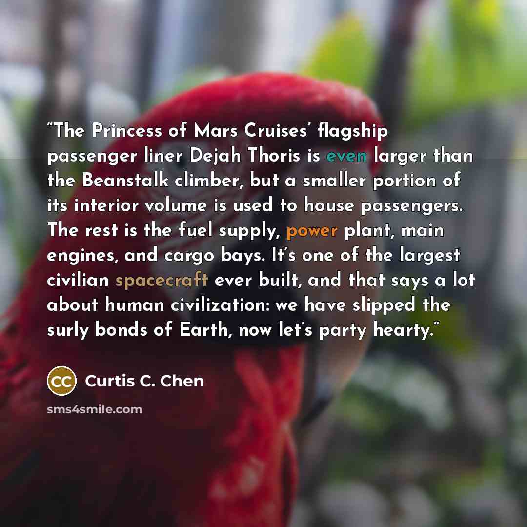 “The Princess of Mars Cruises’ flagship passenger liner Dejah Thoris is even larger than the Beanstalk climber, but a smaller portion of its interior volume is used to house passengers. The rest is the fuel supply, power plant, main engines, and cargo bays. It’s one of the largest civilian…” quote by Curtis C. Chen