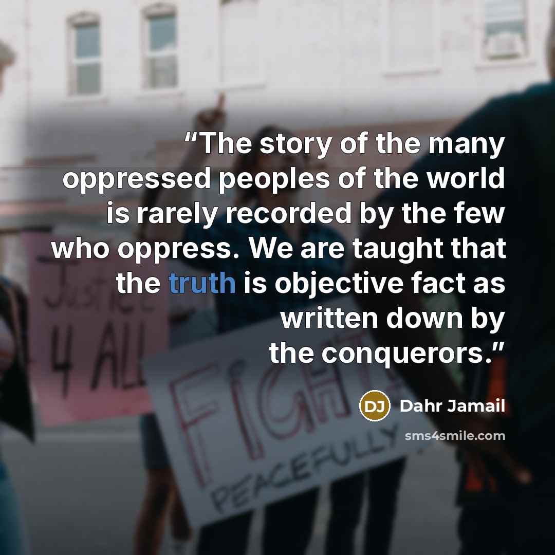 “The story of the many oppressed peoples of the world is rarely recorded by the few who oppress. We are taught that the truth is objective fact as written down by the conquerors.” quote by Dahr Jamail