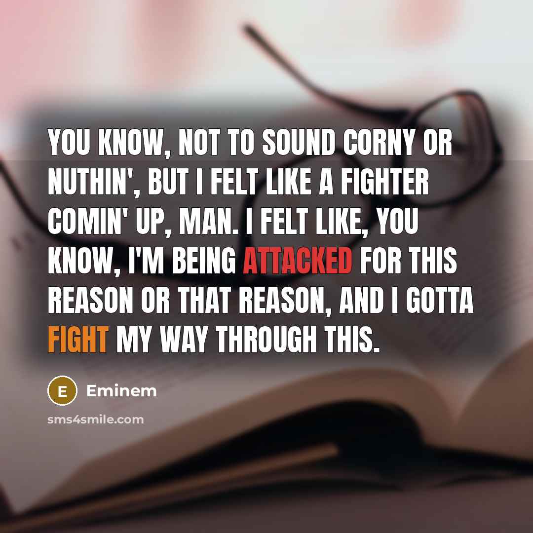 “You know, not to sound corny or nuthin', but I felt like a fighter comin' up, man. I felt like, you know, I'm being attacked for this reason or that reason, and I gotta fight my way through this.” quote by Eminem