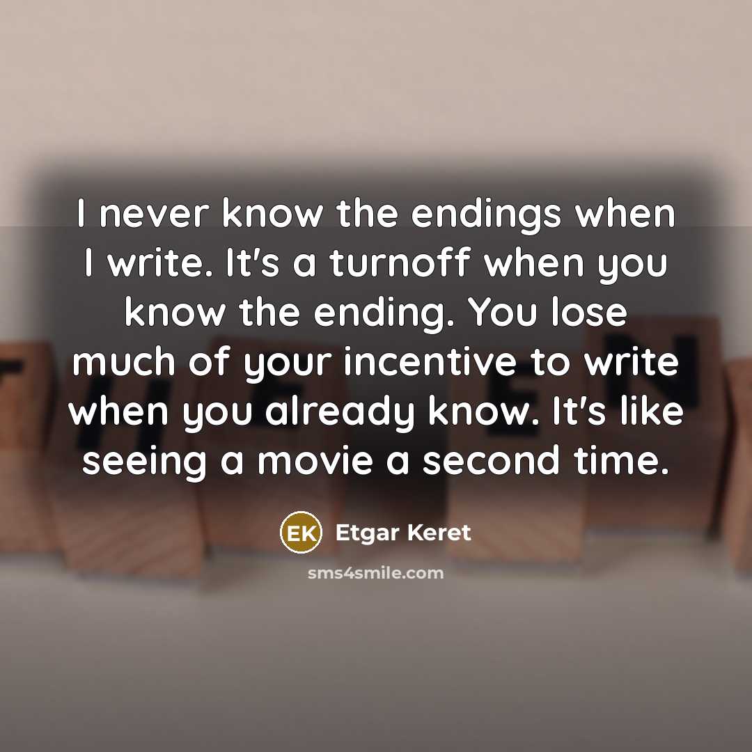 “I never know the endings when I write. It's a turnoff when you know the ending. You lose much of your incentive to write when you already know. It's like seeing a movie a second time.” quote by Etgar Keret