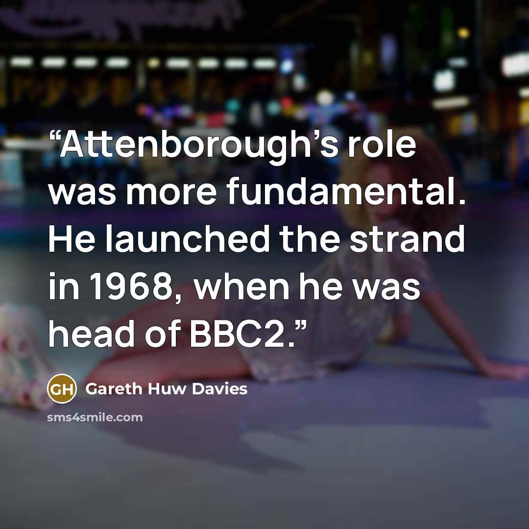 “Attenborough's role was more fundamental. He launched the strand in 1968, when he was head of BBC2.” quote by Gareth Huw Davies