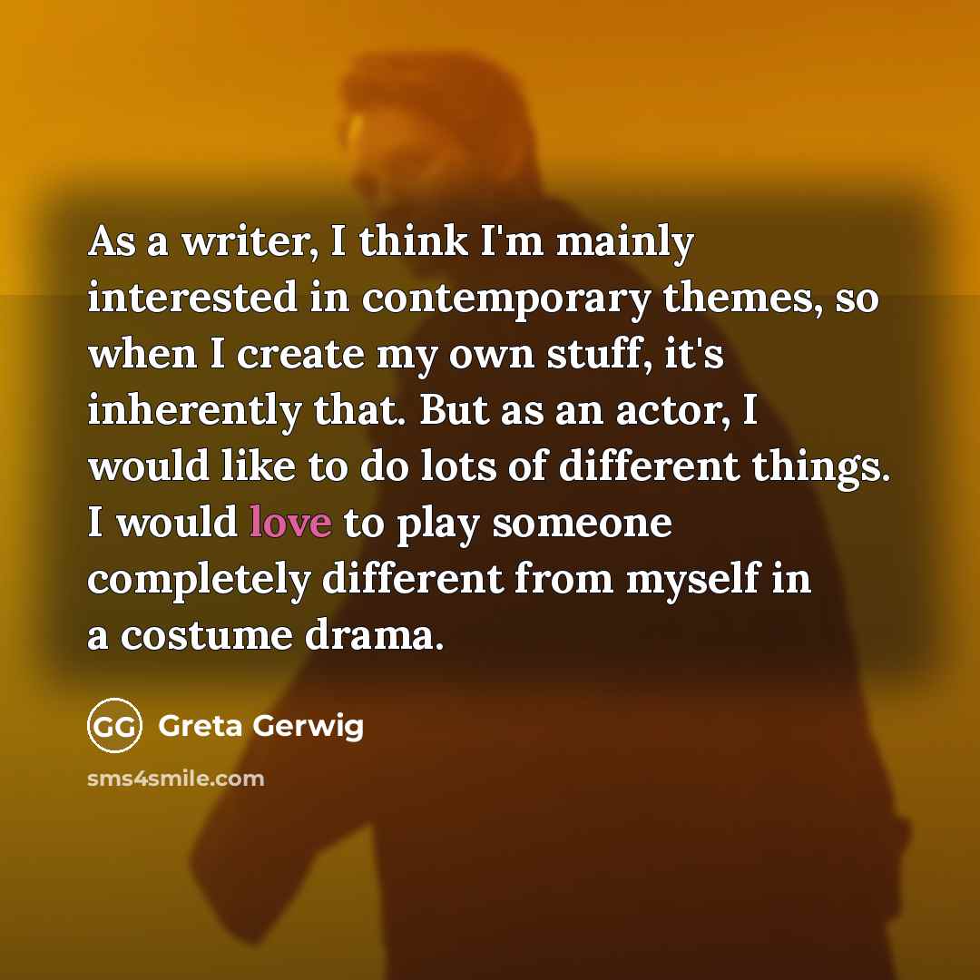 “As a writer, I think I'm mainly interested in contemporary themes, so when I create my own stuff, it's inherently that. But as an actor, I would like to do lots of different things. I would love to play someone completely different from myself in a costume drama.” quote by Greta Gerwig