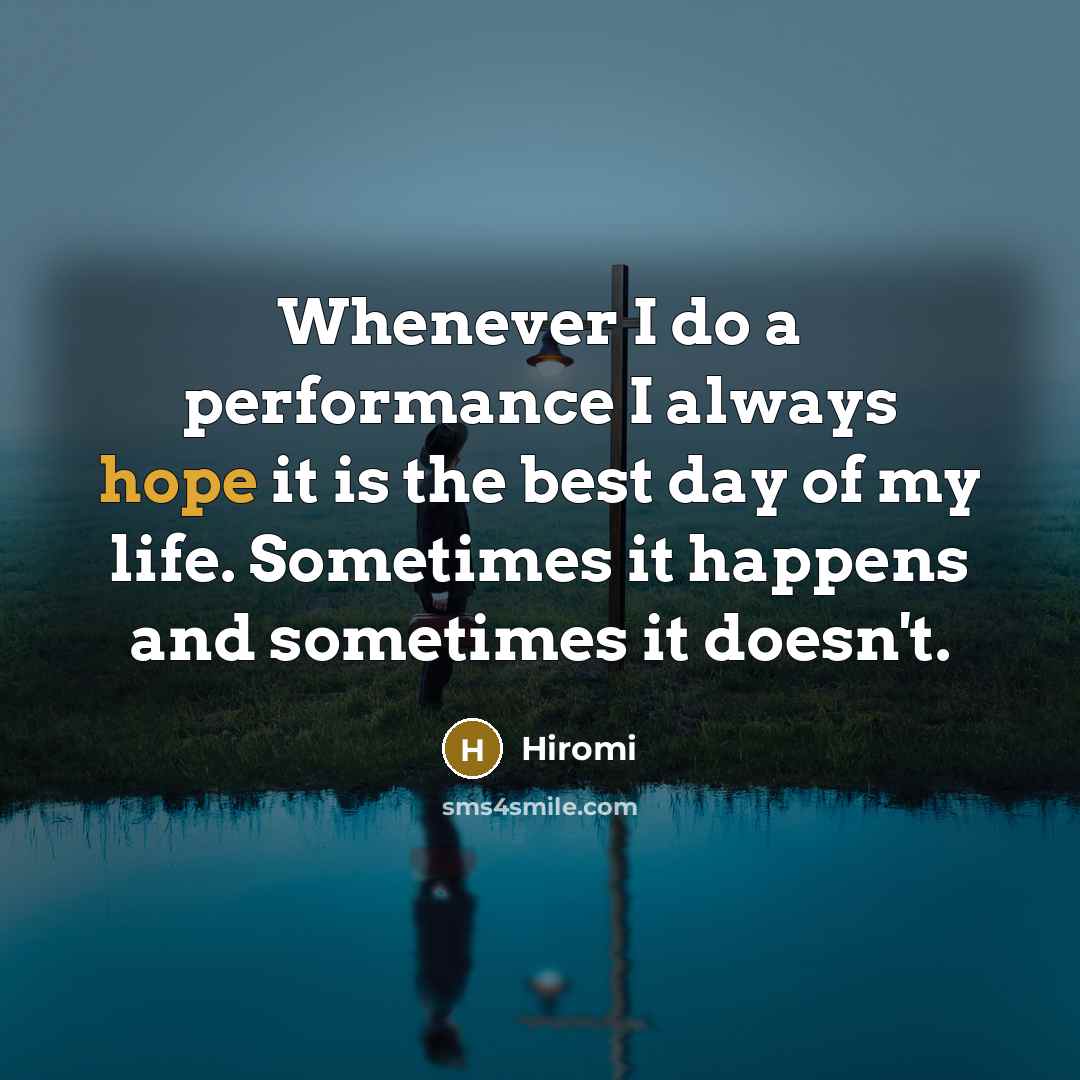 “Whenever I do a performance I always hope it is the best day of my life. Sometimes it happens and sometimes it doesn't.” quote by Hiromi