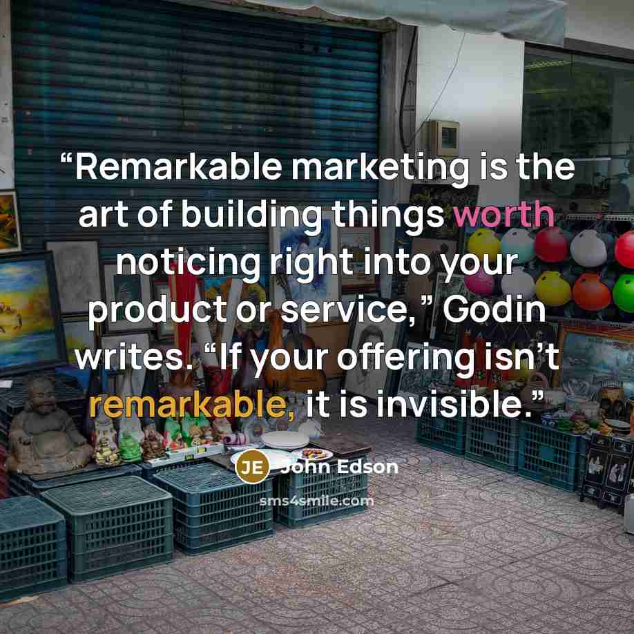 “Remarkable marketing is the art of building things worth noticing right into your product or service,” Godin writes. “If your offering isn't remarkable, it is invisible.” quote by John Edson