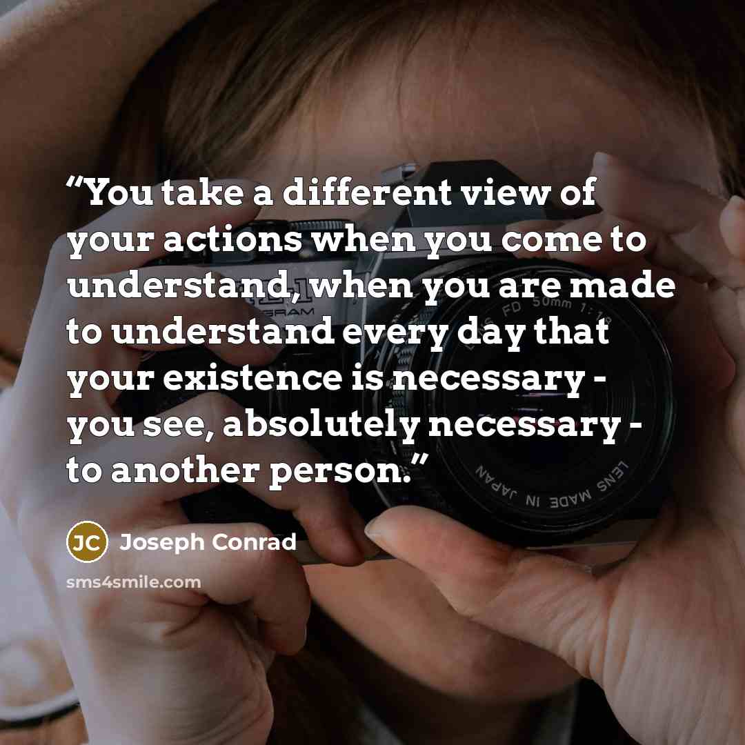“You take a different view of your actions when you come to understand, when you are made to understand every day that your existence is necessary - you see, absolutely necessary - to another person.” quote by Joseph Conrad