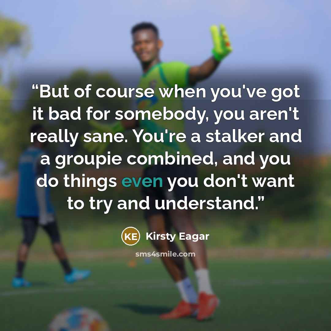 “But of course when you've got it bad for somebody, you aren't really sane. You're a stalker and a groupie combined, and you do things even you don't want to try and understand.” quote by Kirsty Eagar